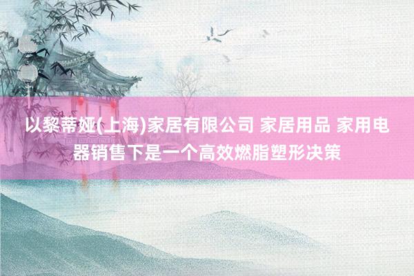 以黎蒂娅(上海)家居有限公司 家居用品 家用电器销售下是一个高效燃脂塑形决策