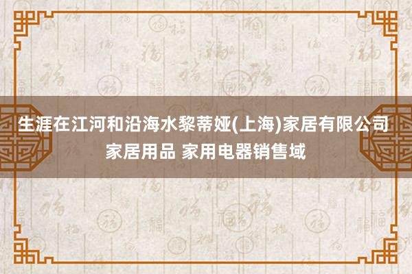生涯在江河和沿海水黎蒂娅(上海)家居有限公司 家居用品 家用电器销售域