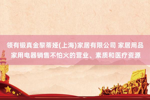 领有锻真金黎蒂娅(上海)家居有限公司 家居用品 家用电器销售不怕火的营业、素质和医疗资源